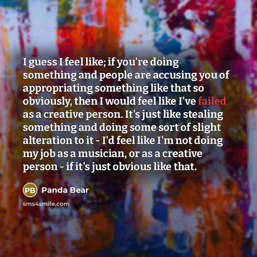 “I guess I feel like; if you're doing something and people are accusing you of appropriating something like that so obviously, then I would feel like I've failed as a creative person. It's just like stealing something and doing some sort of slight alteration to it - I'd feel like I'm not doing my…” quote by Panda Bear