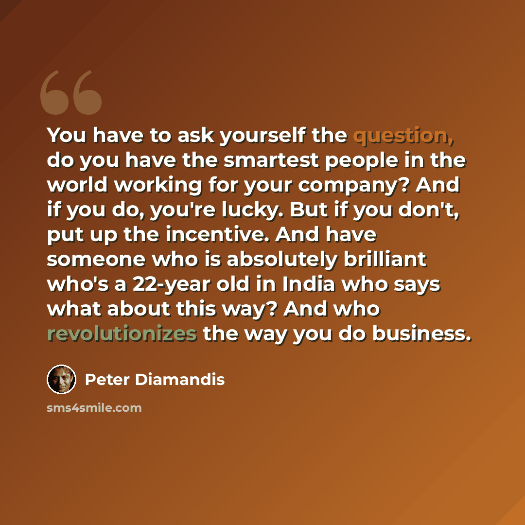 “You have to ask yourself the question, do you have the smartest people in the world working for your company? And if you do, you're lucky. But if you don't, put up the incentive. And have someone who is absolutely brilliant who's a 22-year old in India who says what about this way? And who…” quote by Peter Diamandis