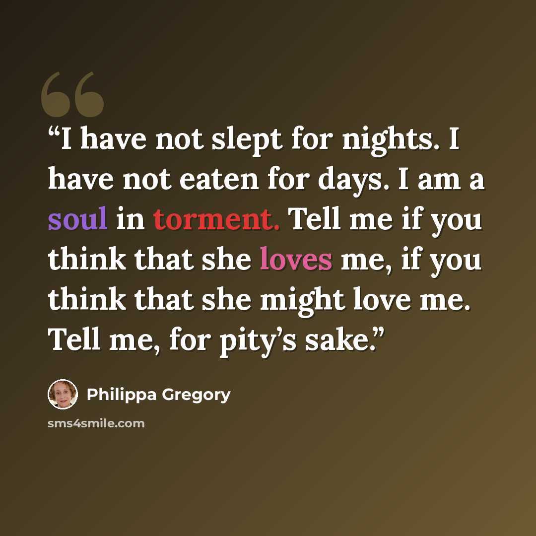 “I have not slept for nights. I have not eaten for days. I am a soul in torment. Tell me if you think that she loves me, if you think that she might love me. Tell me, for pity’s sake.” quote by Philippa Gregory