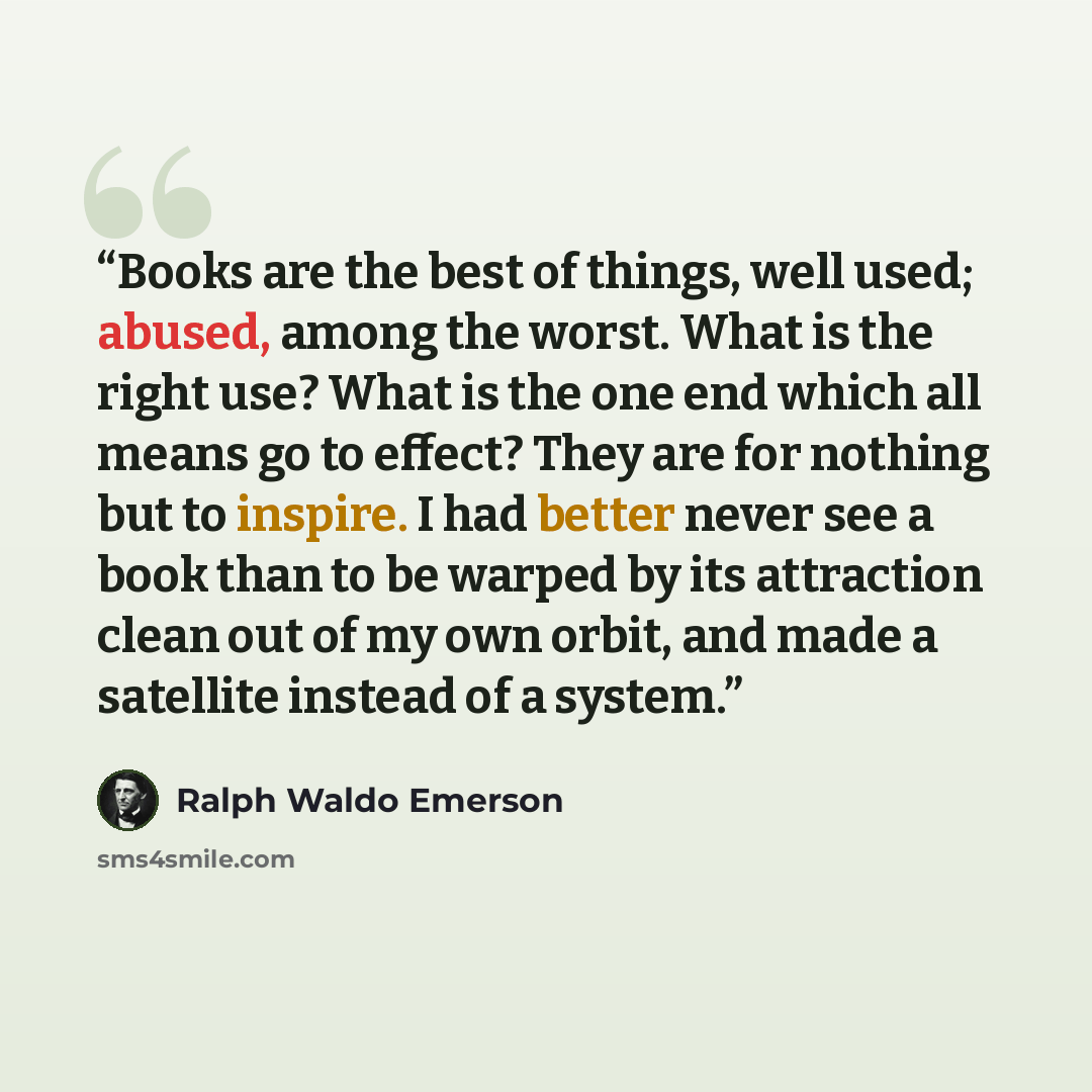 “Books are the best of things, well used; abused, among the worst. What is the right use? What is the one end which all means go to effect? They are for nothing but to inspire. I had better never see a book than to be warped by its attraction clean out of my own orbit, and made a satellite instead…” quote by Ralph Waldo Emerson