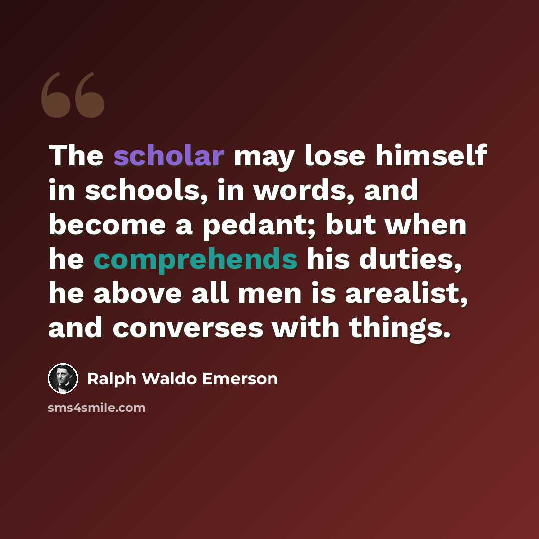 “The scholar may lose himself in schools, in words, and become a pedant; but when he comprehends his duties, he above all men is arealist, and converses with things.” quote by Ralph Waldo Emerson