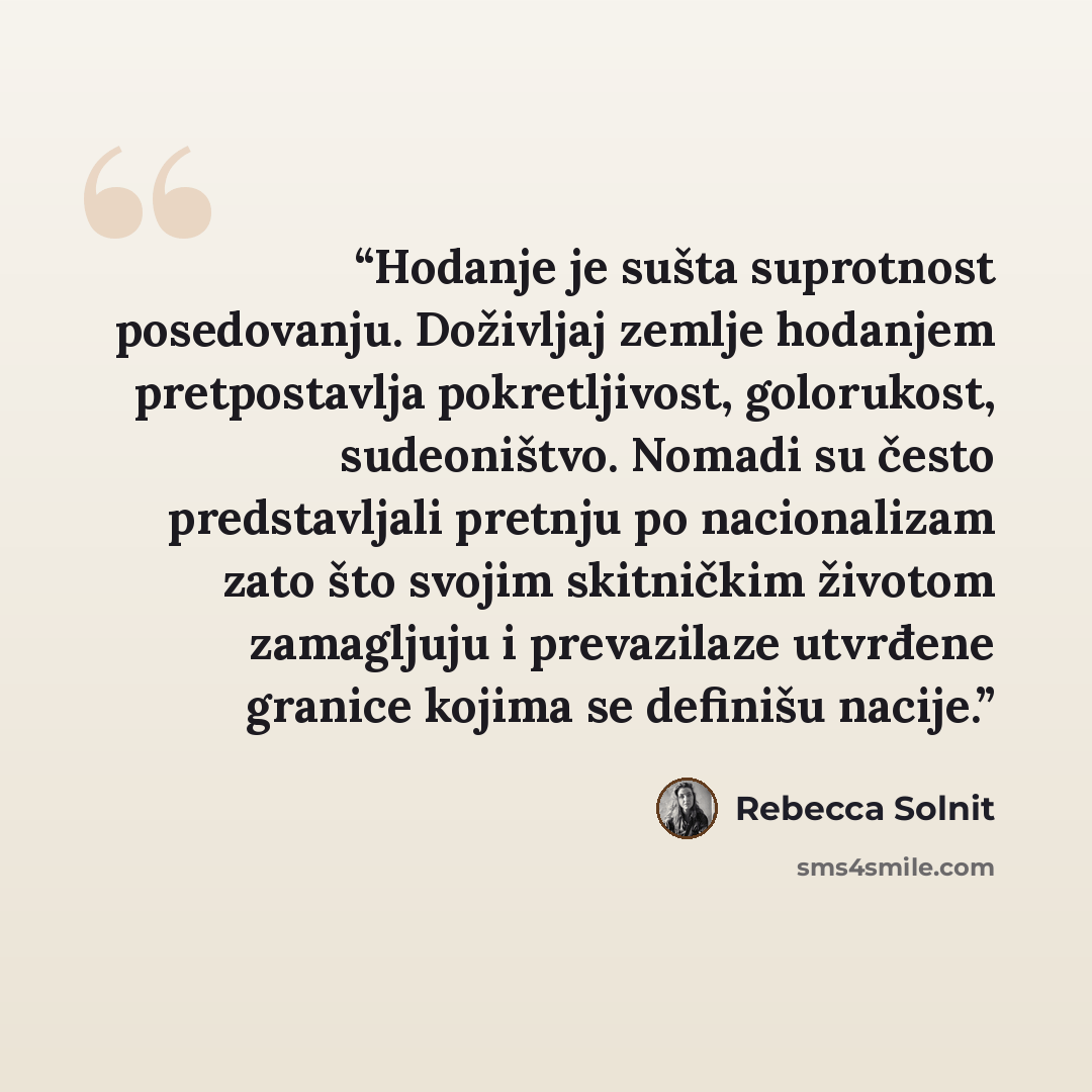 “Hodanje je sušta suprotnost posedovanju. Doživljaj zemlje hodanjem pretpostavlja pokretljivost, golorukost, sudeoništvo. Nomadi su često predstavljali pretnju po nacionalizam zato što svojim skitničkim životom zamagljuju i prevazilaze utvrđene granice kojima se definišu nacije.” quote by Rebecca Solnit