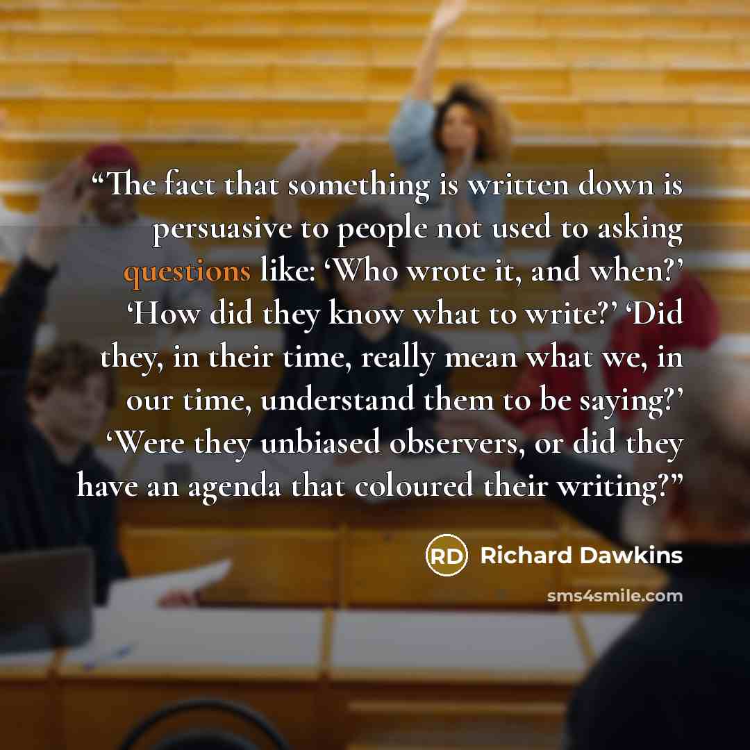 “The fact that something is written down is persuasive to people not used to asking questions like: ‘Who wrote it, and when?’ ‘How did they know what to write?’ ‘Did they, in their time, really mean what we, in our time, understand them to be saying?’ ‘Were they unbiased observers, or did they have…” quote by Richard Dawkins