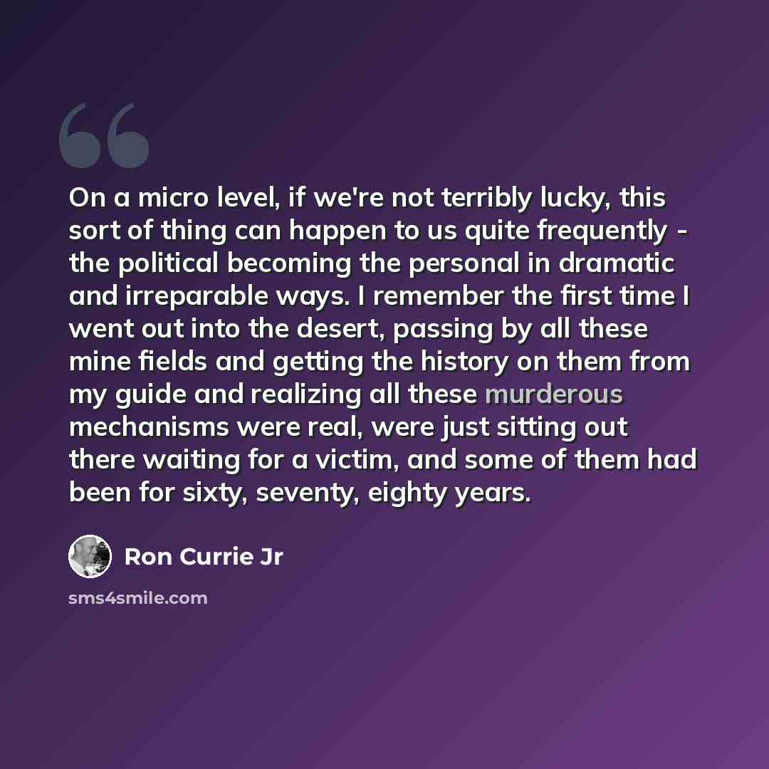 “On a micro level, if we're not terribly lucky, this sort of thing can happen to us quite frequently - the political becoming the personal in dramatic and irreparable ways. I remember the first time I went out into the desert, passing by all these mine fields and getting the history on them from my…” quote by Ron Currie Jr