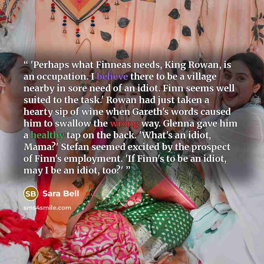“'Perhaps what Finneas needs, King Rowan, is an occupation. I believe there to be a village nearby in sore need of an idiot. Finn seems well suited to the task.' Rowan had just taken a hearty sip of wine when Gareth's words caused him to swallow the wrong way. Glenna gave him a healthy tap on the…” quote by Sara Bell