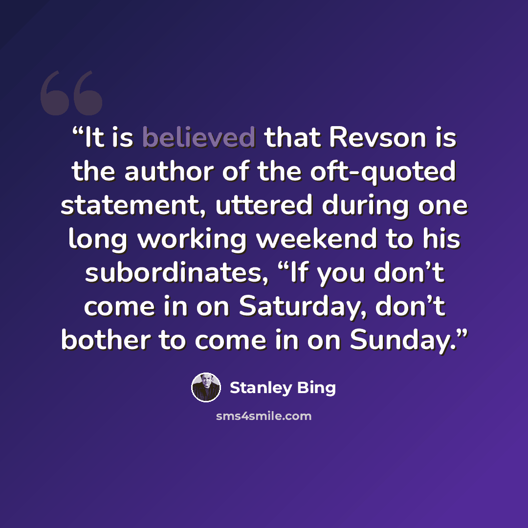 “It is believed that Revson is the author of the oft-quoted statement, uttered during one long working weekend to his subordinates, “If you don’t come in on Saturday, don’t bother to come in on Sunday.” quote by Stanley Bing