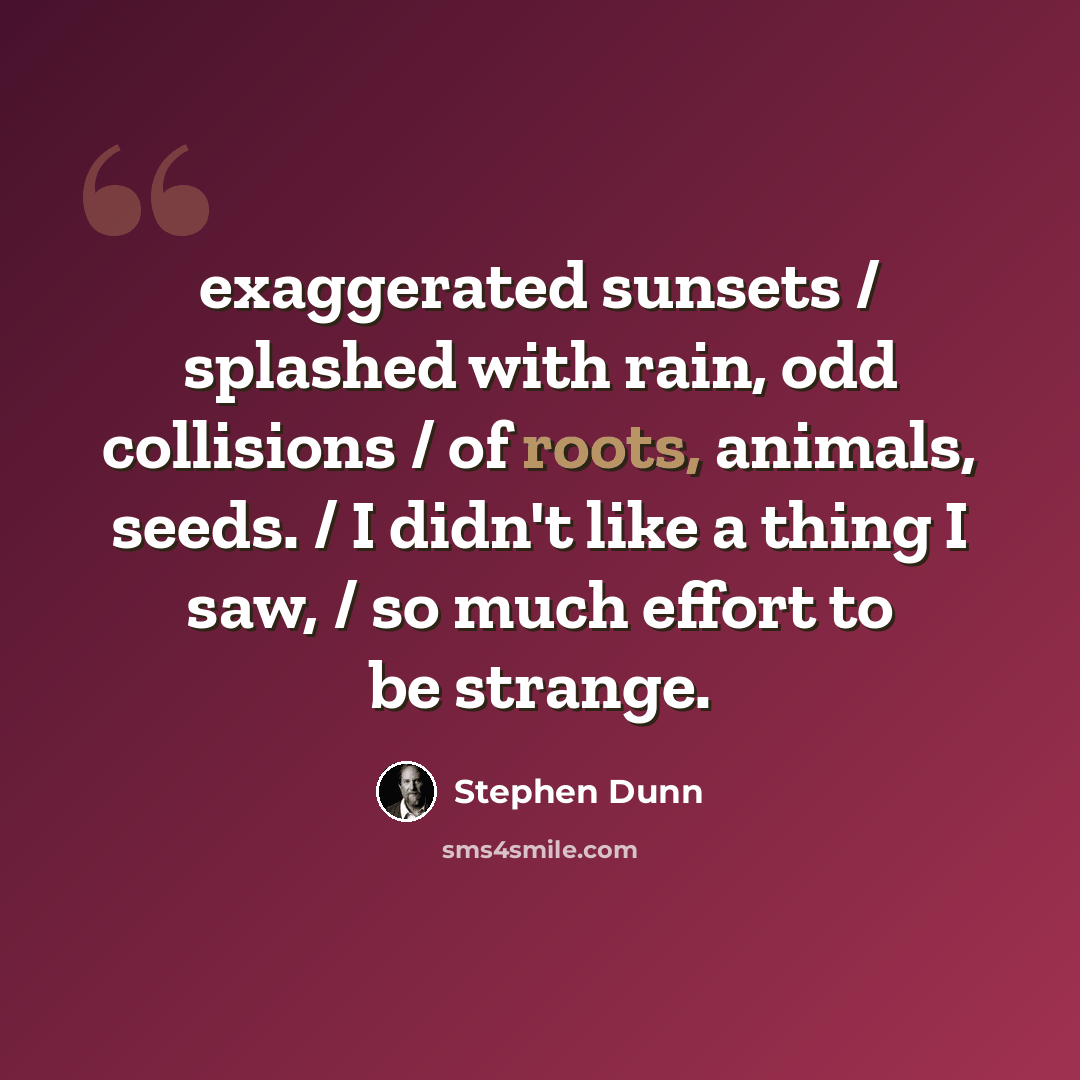 “exaggerated sunsets / splashed with rain, odd collisions / of roots, animals, seeds. / I didn't like a thing I saw, / so much effort to be strange.” quote by Stephen Dunn