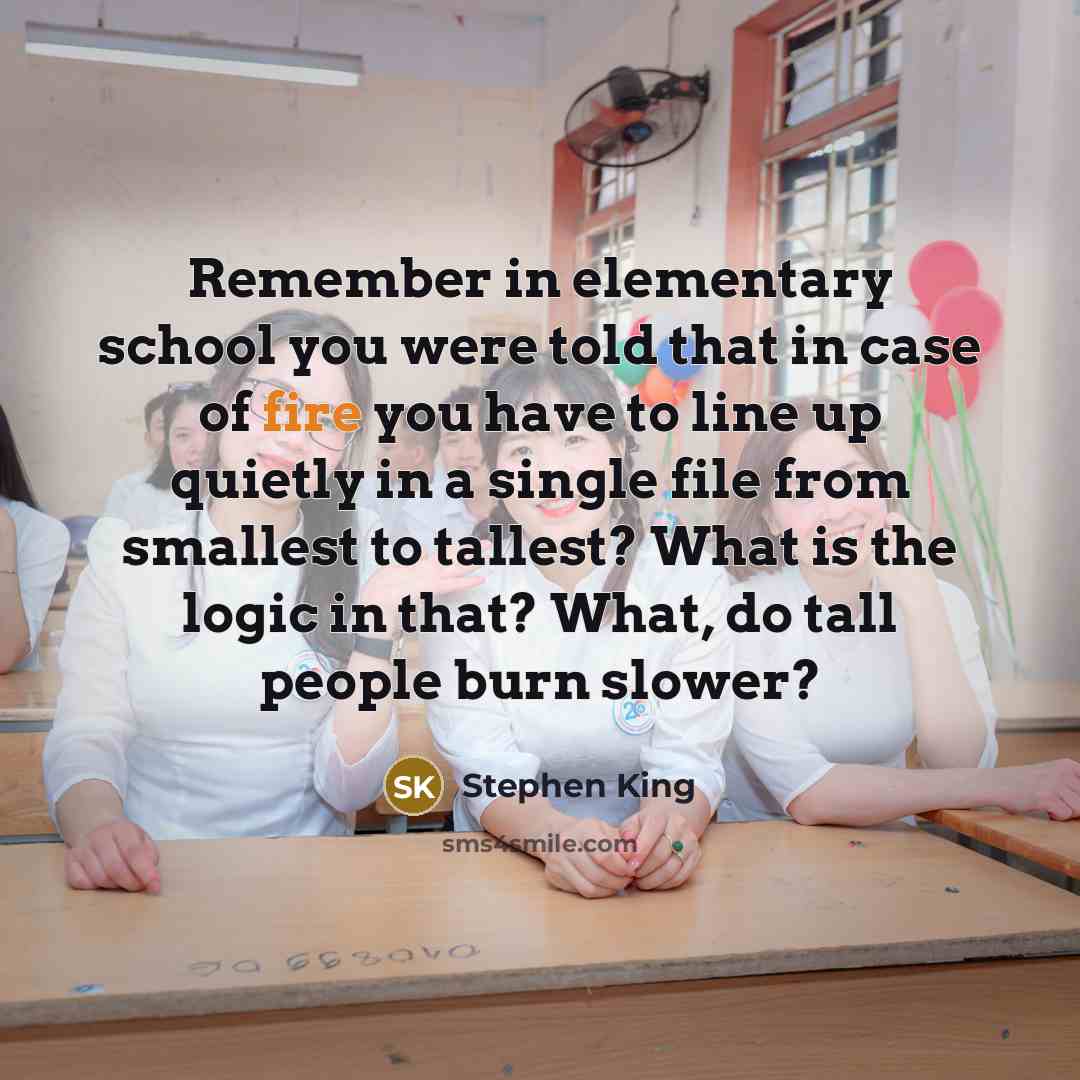 “Remember in elementary school you were told that in case of fire you have to line up quietly in a single file from smallest to tallest? What is the logic in that? What, do tall people burn slower?” quote by Stephen King