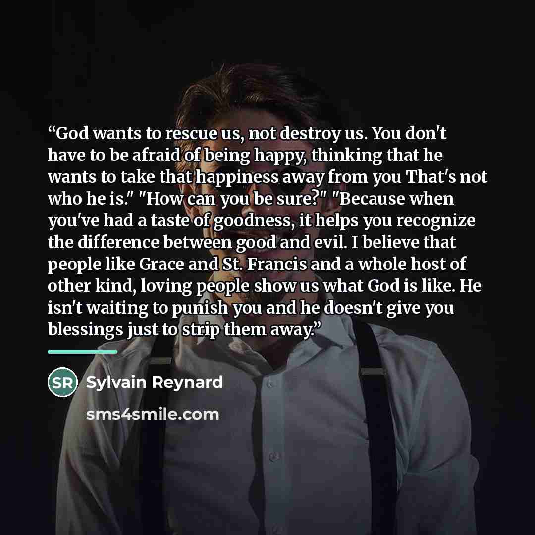 “God wants to rescue us, not destroy us. You don't have to be afraid of being happy, thinking that he wants to take that happiness away from you That's not who he is." "How can you be sure?" "Because when you've had a taste of goodness, it helps you recognize the difference between good and evil. I…” quote by Sylvain Reynard