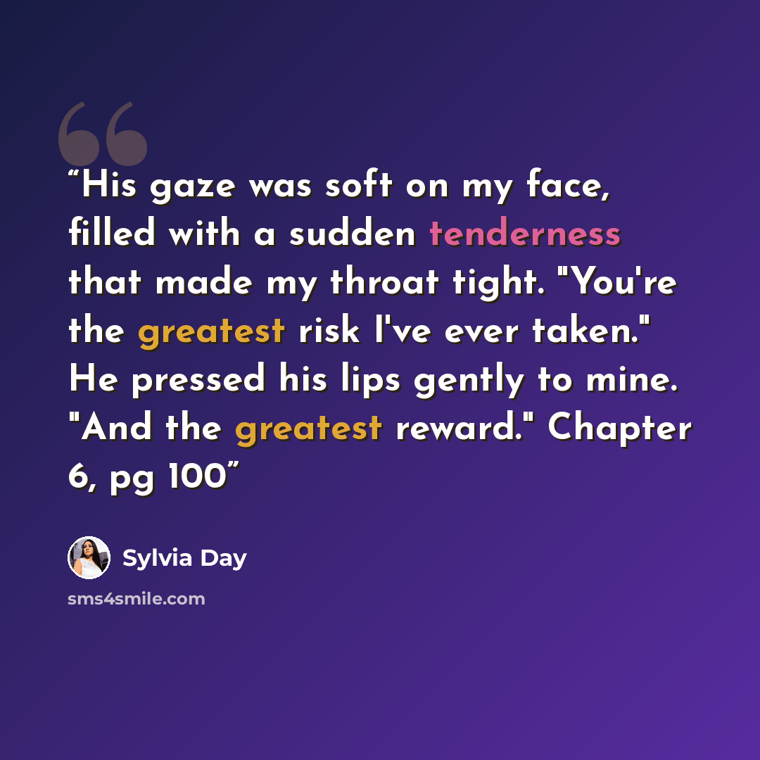 “His gaze was soft on my face, filled with a sudden tenderness that made my throat tight. "You're the greatest risk I've ever taken." He pressed his lips gently to mine. "And the greatest reward." Chapter 6, pg 100” quote by Sylvia Day