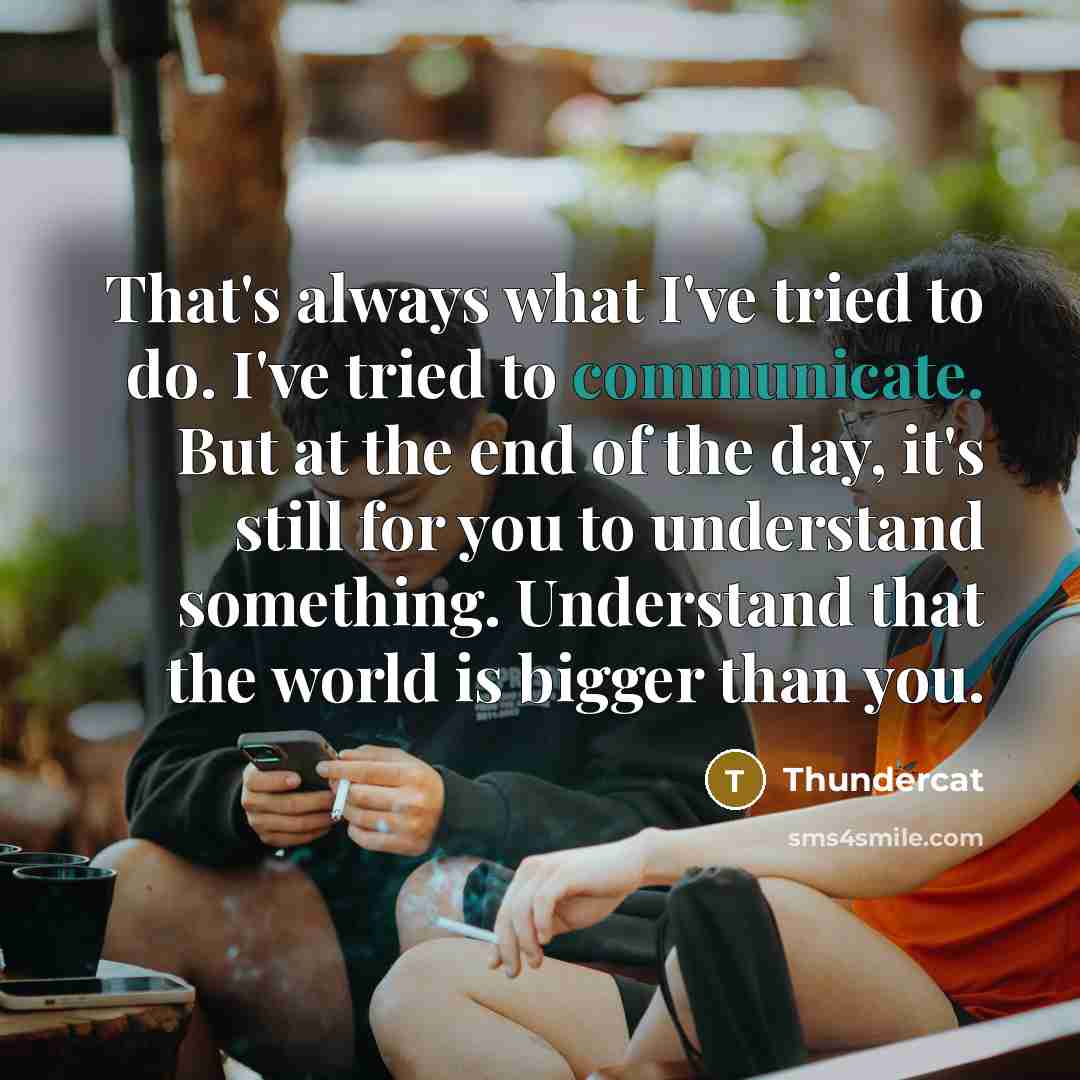 “That's always what I've tried to do. I've tried to communicate. But at the end of the day, it's still for you to understand something. Understand that the world is bigger than you.” quote by Thundercat