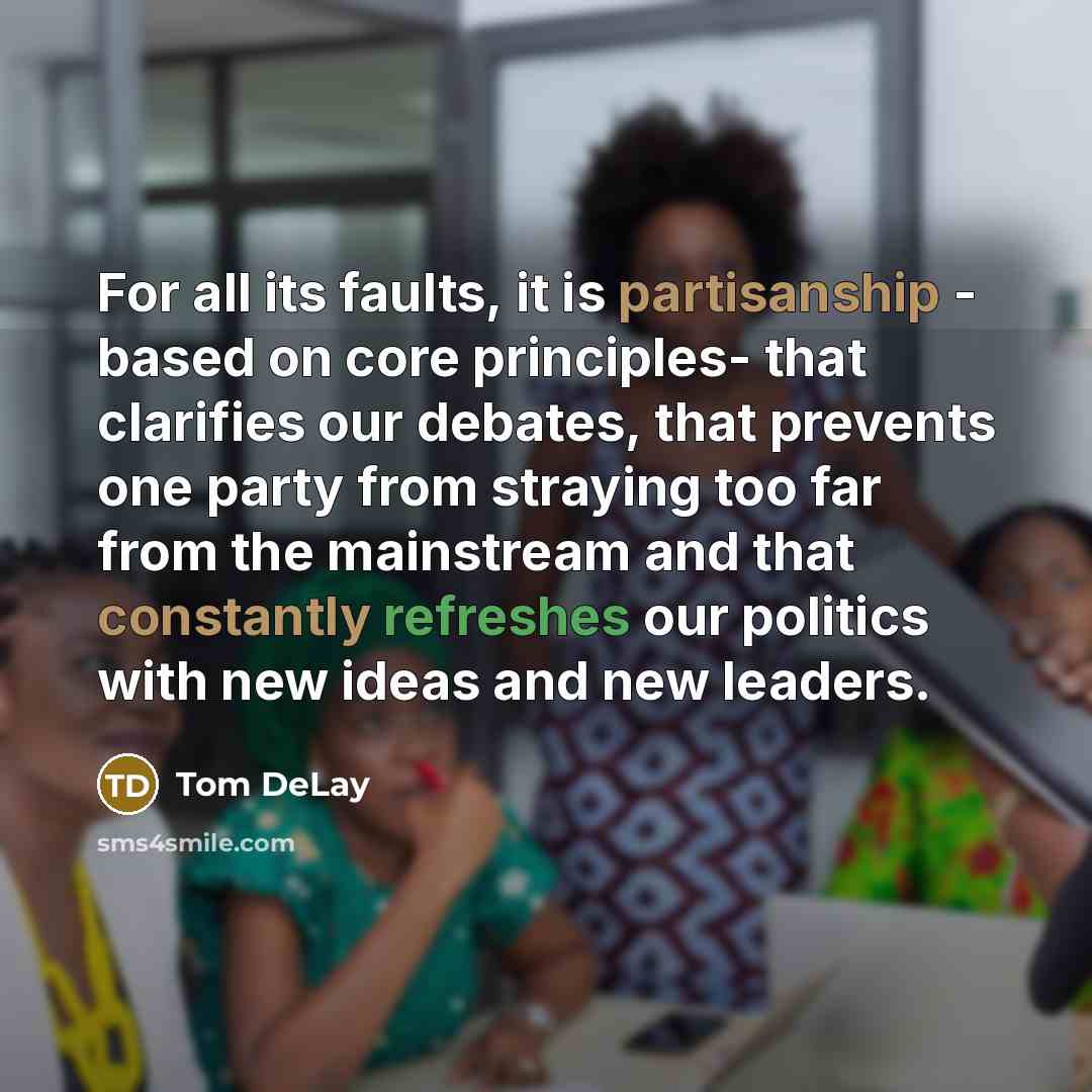 “For all its faults, it is partisanship - based on core principles- that clarifies our debates, that prevents one party from straying too far from the mainstream and that constantly refreshes our politics with new ideas and new leaders.” quote by Tom DeLay