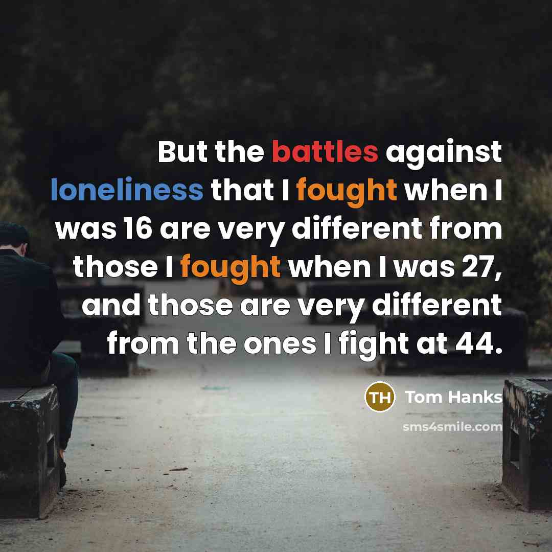 “But the battles against loneliness that I fought when I was 16 are very different from those I fought when I was 27, and those are very different from the ones I fight at 44.” quote by Tom Hanks