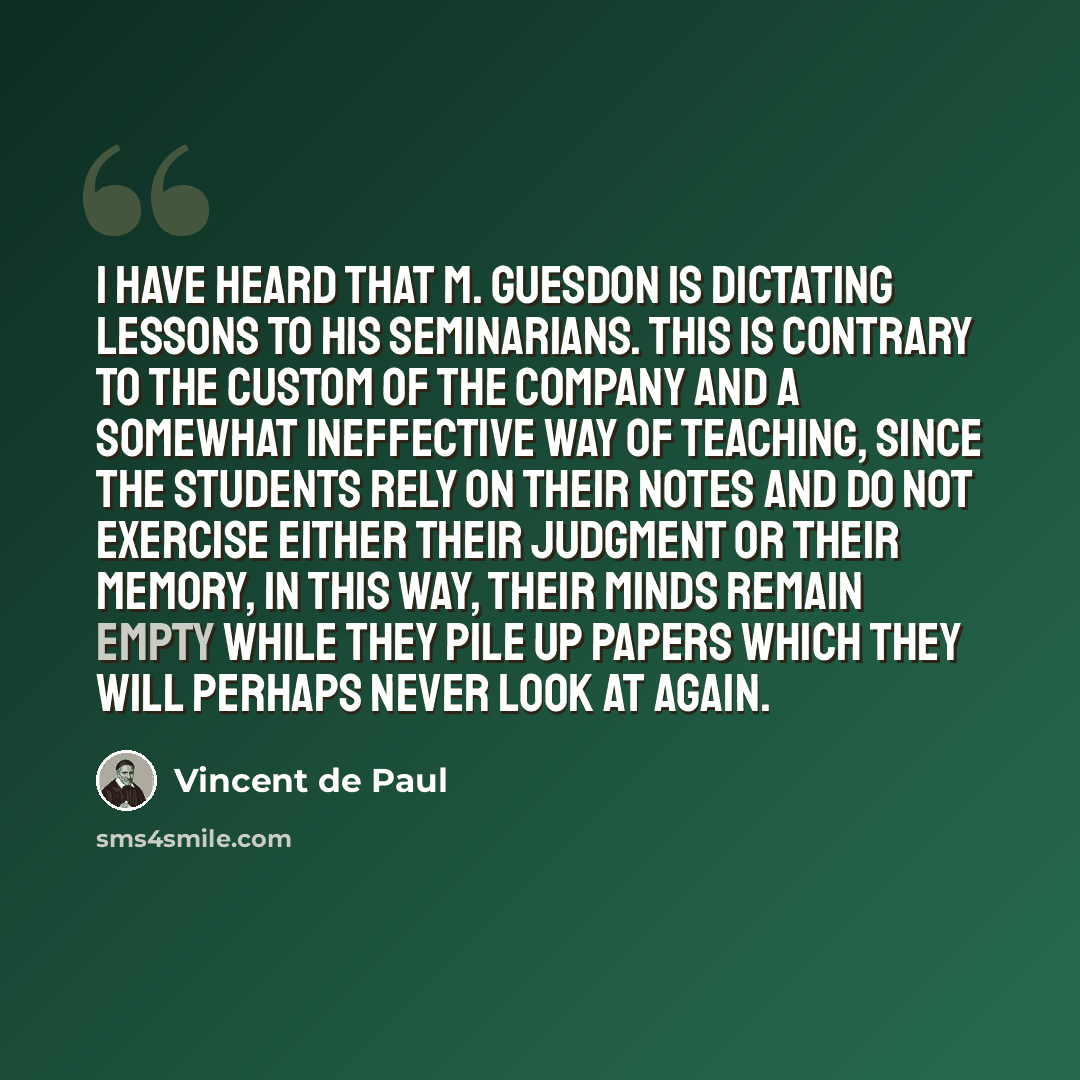 “I have heard that M. Guesdon is dictating lessons to his seminarians. This is contrary to the custom of the Company and a somewhat ineffective way of teaching, since the students rely on their notes and do not exercise either their judgment or their memory, In this way, their minds remain empty…” quote by Vincent de Paul