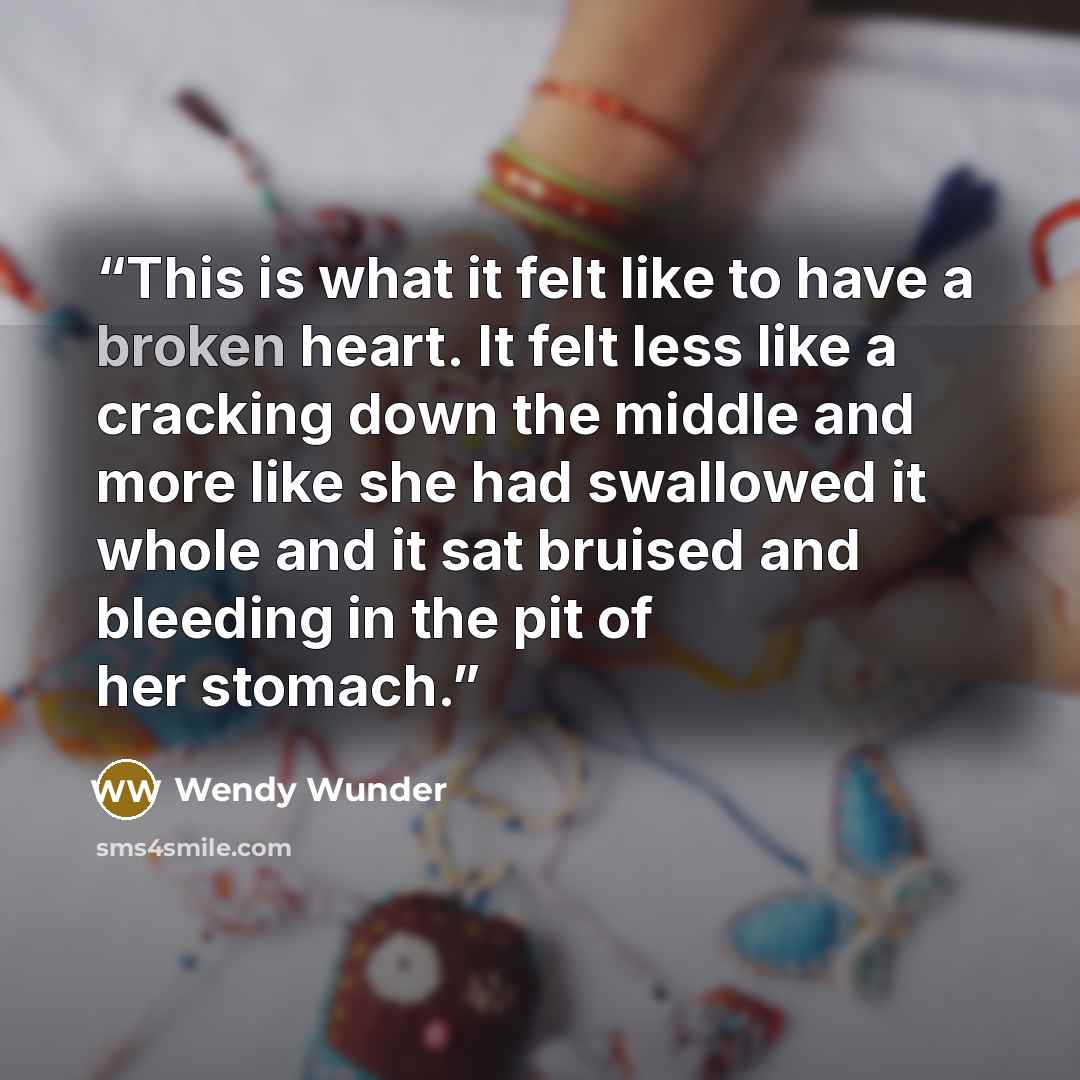“This is what it felt like to have a broken heart. It felt less like a cracking down the middle and more like she had swallowed it whole and it sat bruised and bleeding in the pit of her stomach.” quote by Wendy Wunder
