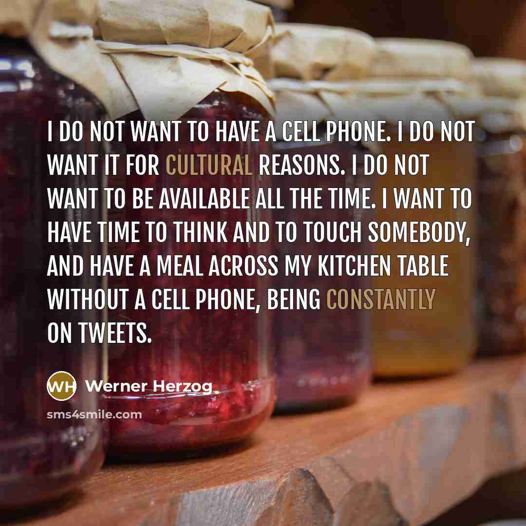 “I do not want to have a cell phone. I do not want it for cultural reasons. I do not want to be available all the time. I want to have time to think and to touch somebody, and have a meal across my kitchen table without a cell phone, being constantly on tweets.” quote by Werner Herzog