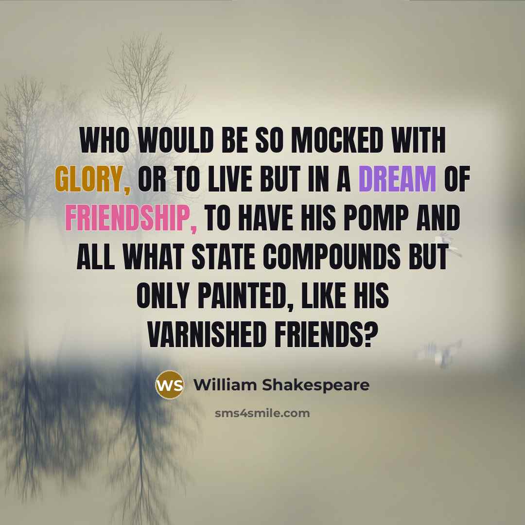 “Who would be so mocked with glory, or to live But in a dream of friendship, To have his pomp and all what state compounds But only painted, like his varnished friends?” quote by William Shakespeare