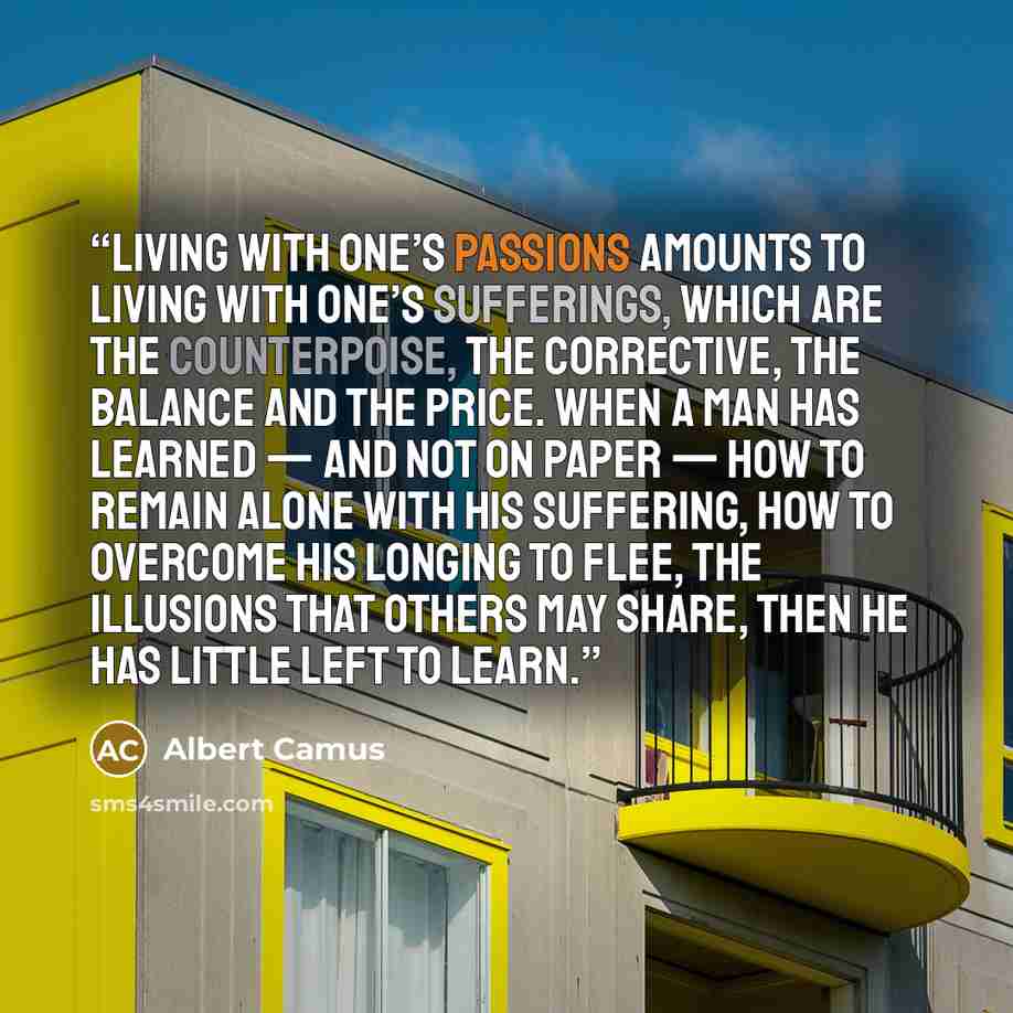 “Living with one’s passions amounts to living with one’s sufferings, which are the counterpoise, the corrective, the balance and the price. When a man has learned — and not on paper — how to remain alone with his suffering, how to overcome his longing to flee, the illusions that others may share…” quote by Albert Camus