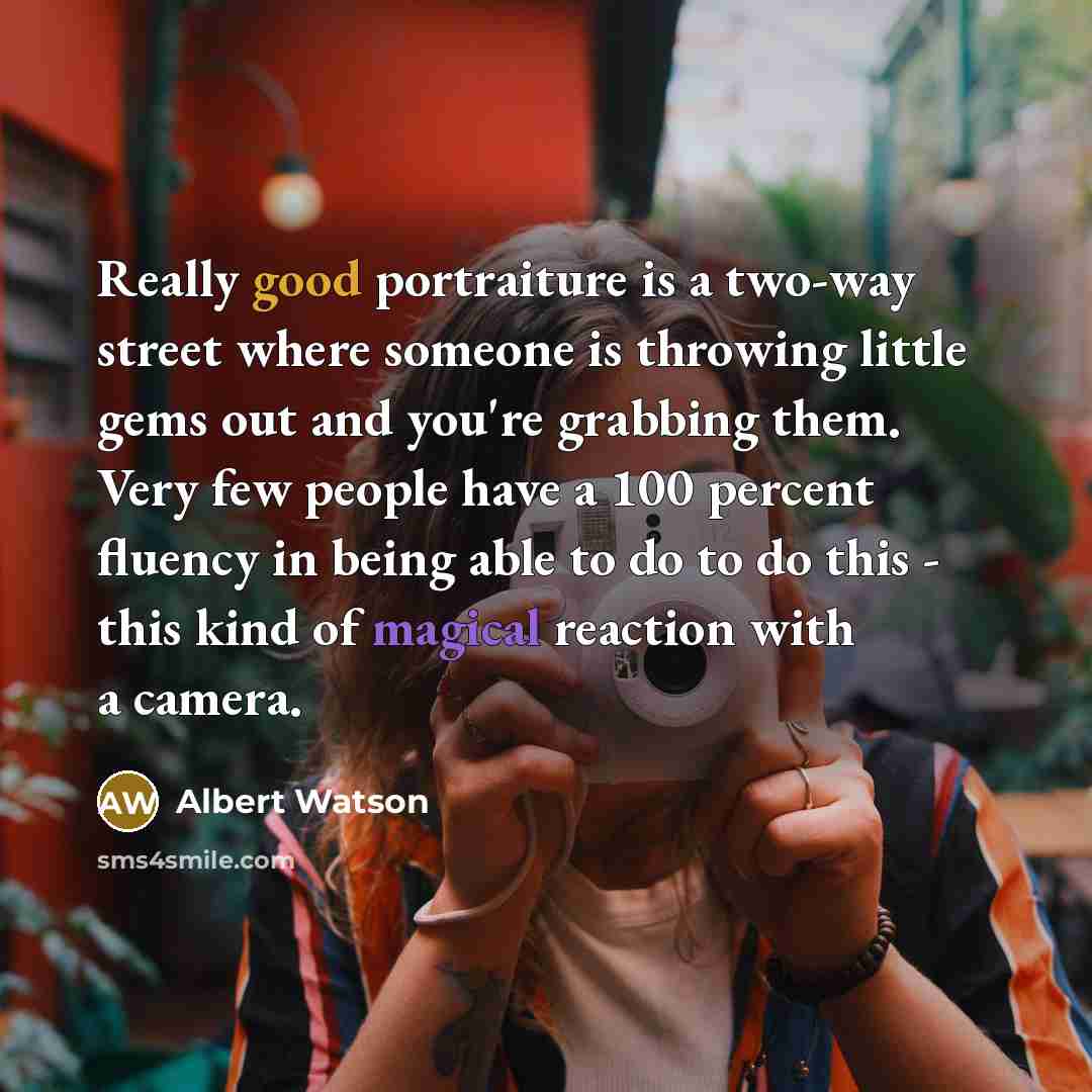 “Really good portraiture is a two-way street where someone is throwing little gems out and you're grabbing them. Very few people have a 100 percent fluency in being able to do to do this - this kind of magical reaction with a camera.” quote by Albert Watson