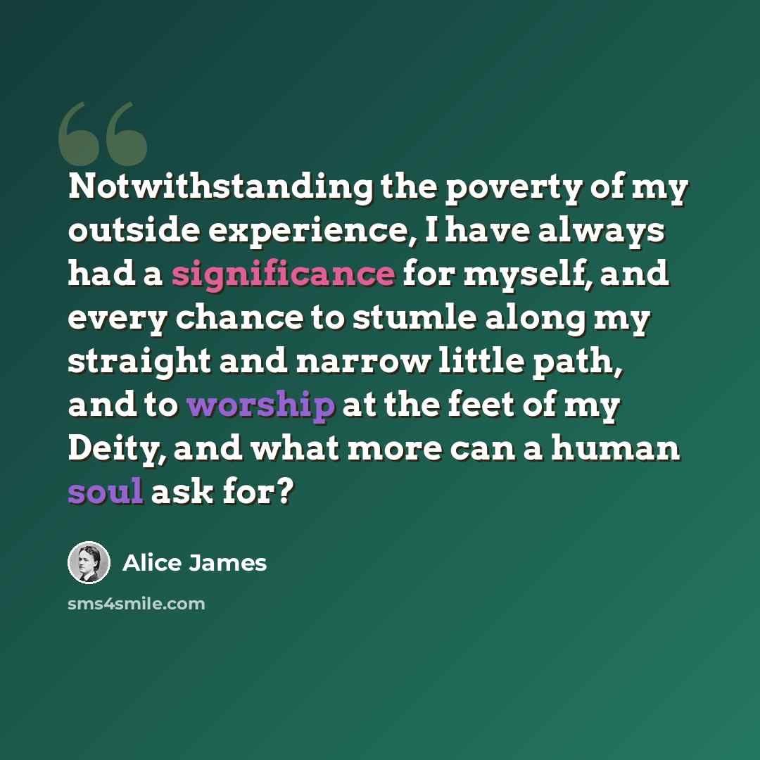 “Notwithstanding the poverty of my outside experience, I have always had a significance for myself, and every chance to stumle along my straight and narrow little path, and to worship at the feet of my Deity, and what more can a human soul ask for?” quote by Alice James