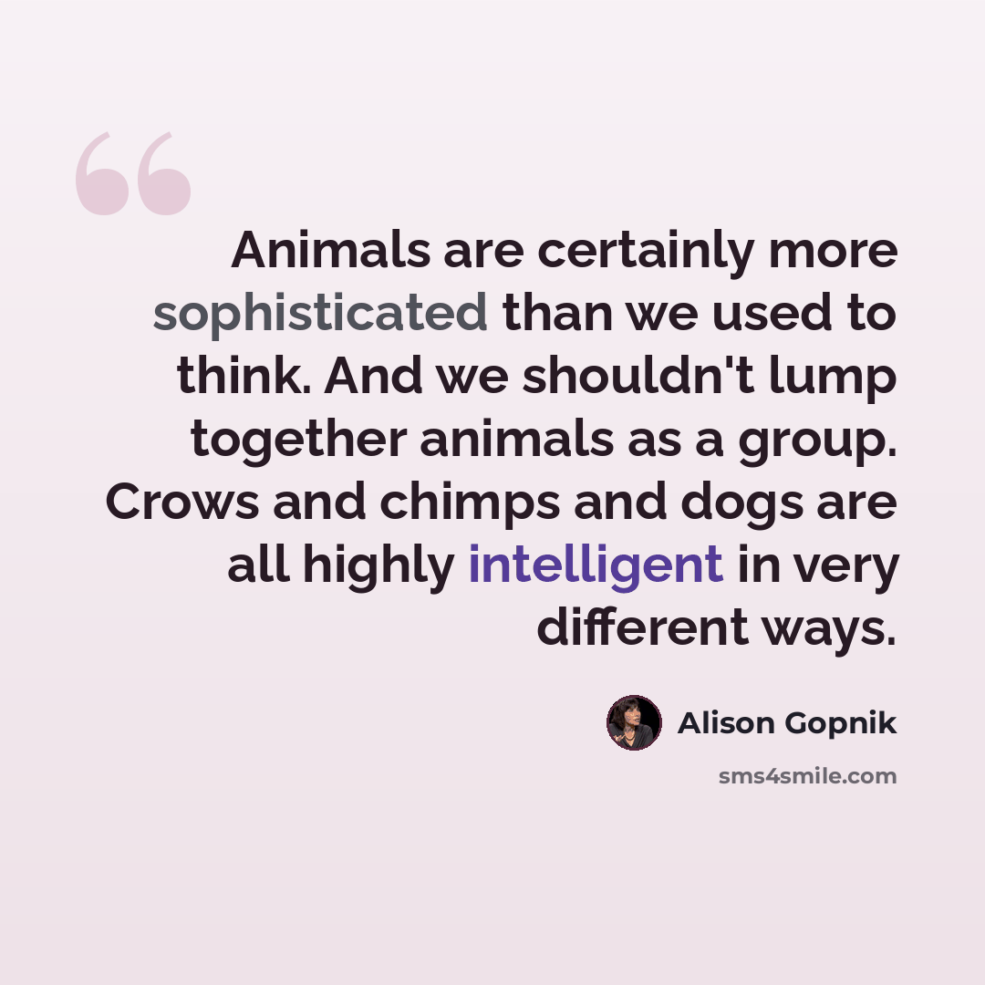 “Animals are certainly more sophisticated than we used to think. And we shouldn't lump together animals as a group. Crows and chimps and dogs are all highly intelligent in very different ways.” quote by Alison Gopnik