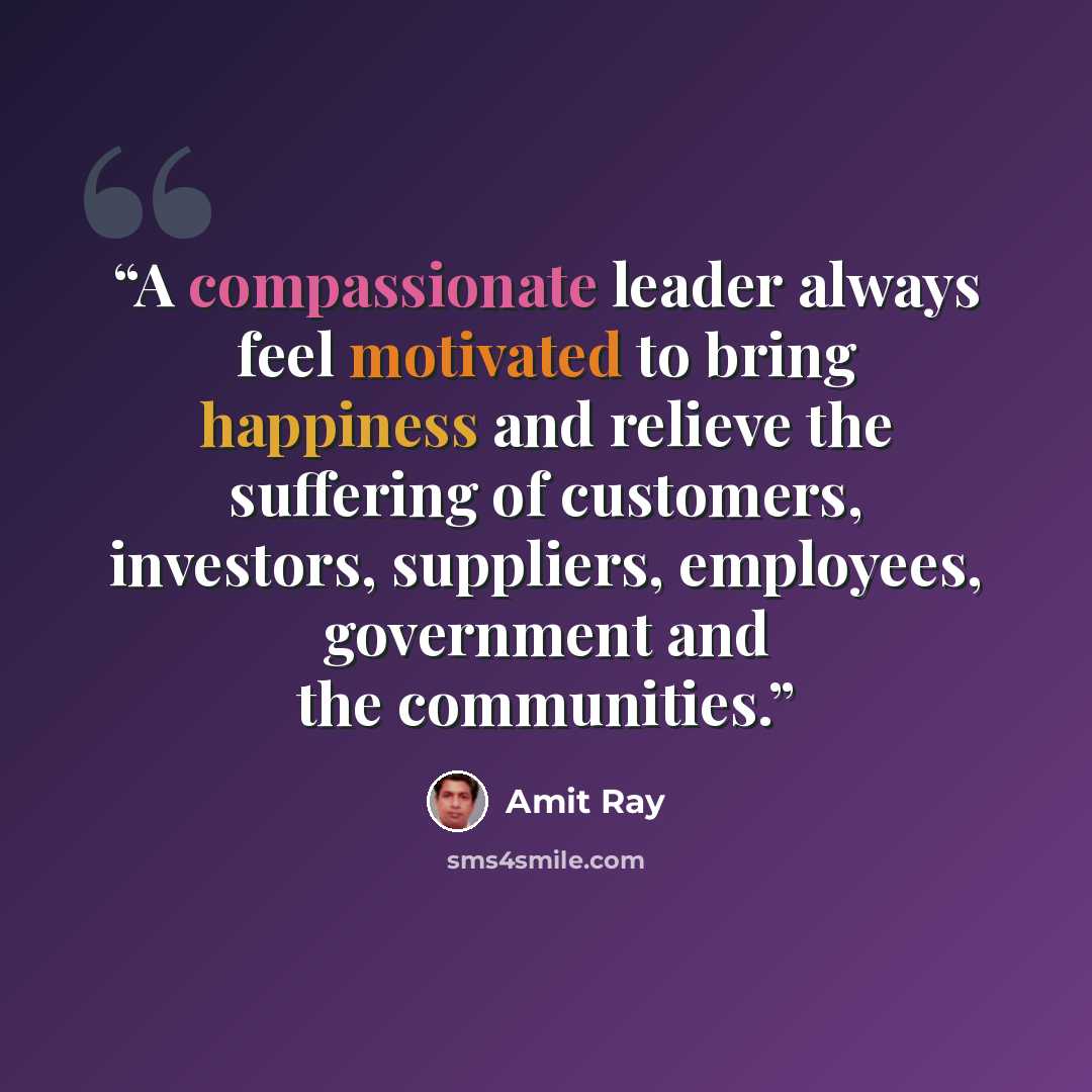 “A compassionate leader always feel motivated to bring happiness and relieve the suffering of customers, investors, suppliers, employees, government and the communities.” quote by Amit Ray