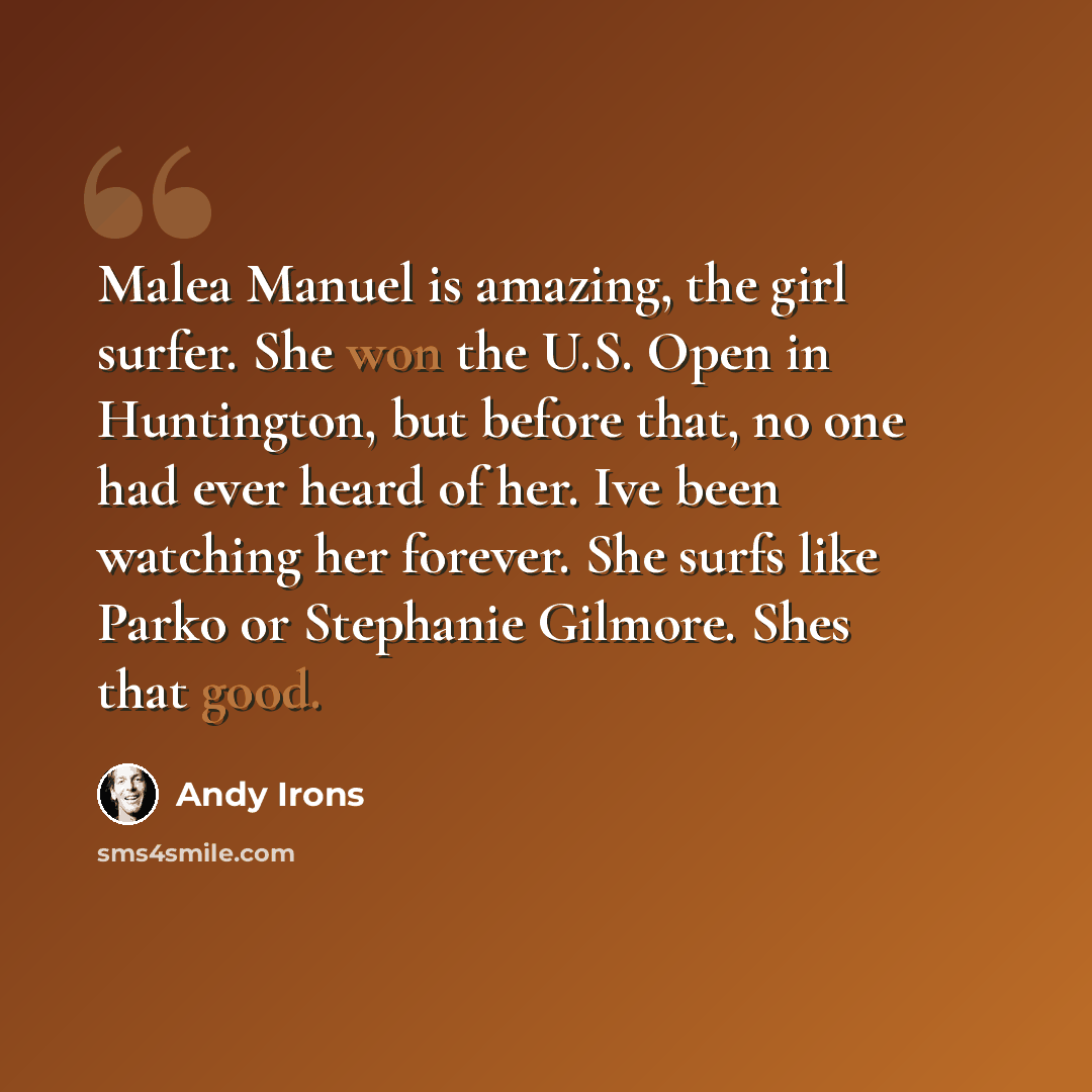“Malea Manuel is amazing, the girl surfer. She won the U.S. Open in Huntington, but before that, no one had ever heard of her. Ive been watching her forever. She surfs like Parko or Stephanie Gilmore. Shes that good.” quote by Andy Irons