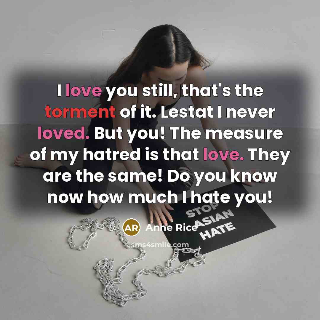 “I love you still, that's the torment of it. Lestat I never loved. But you! The measure of my hatred is that love. They are the same! Do you know now how much I hate you!” quote by Anne Rice