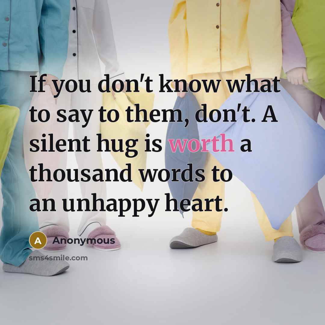 “If you don't know what to say to them, don't. A silent hug is worth a thousand words to an unhappy heart.” quote by Anonymous