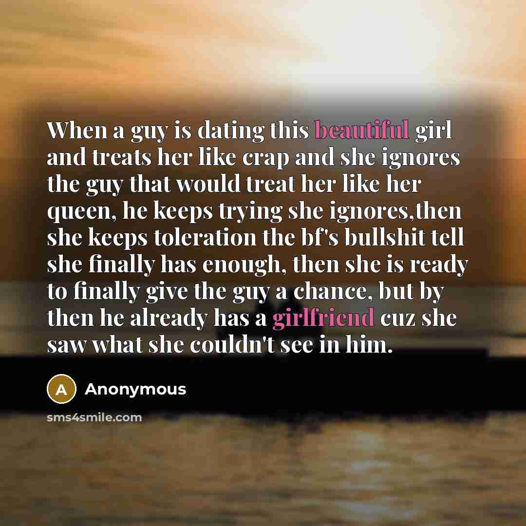 “When a guy is dating this beautiful girl and treats her like crap and she ignores the guy that would treat her like her queen, he keeps trying she ignores,then she keeps toleration the bf's bullshit tell she finally has enough, then she is ready to finally give the guy a chance, but by then he…” quote by Anonymous