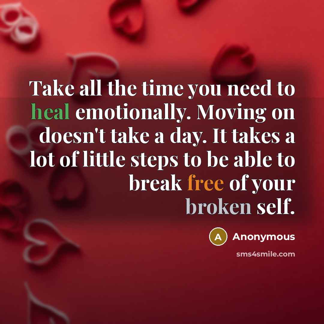 “Take all the time you need to heal emotionally. Moving on doesn't take a day. It takes a lot of little steps to be able to break free of your broken self.” quote by Anonymous
