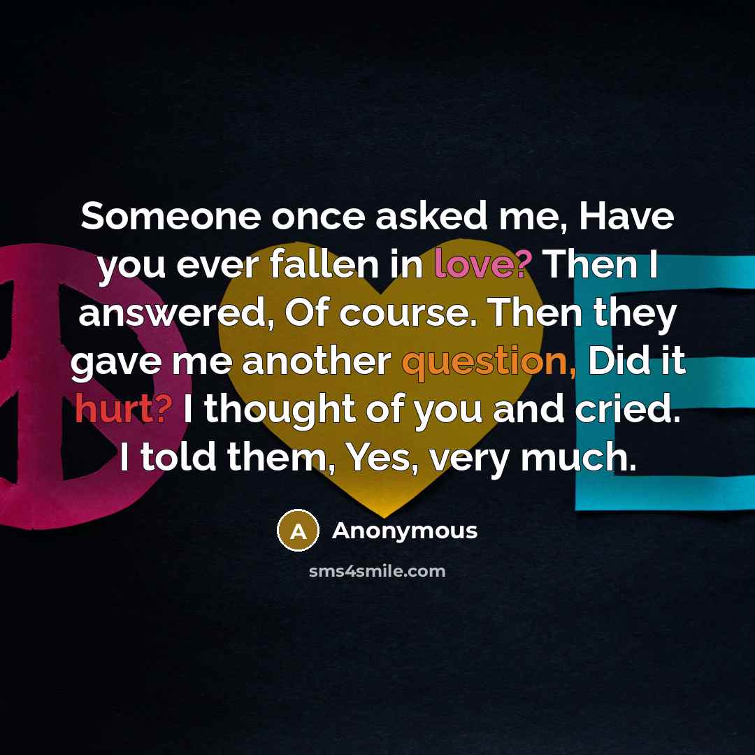 “Someone once asked me, Have you ever fallen in love? Then I answered, Of course. Then they gave me another question, Did it hurt? I thought of you and cried. I told them, Yes, very much.” quote by Anonymous