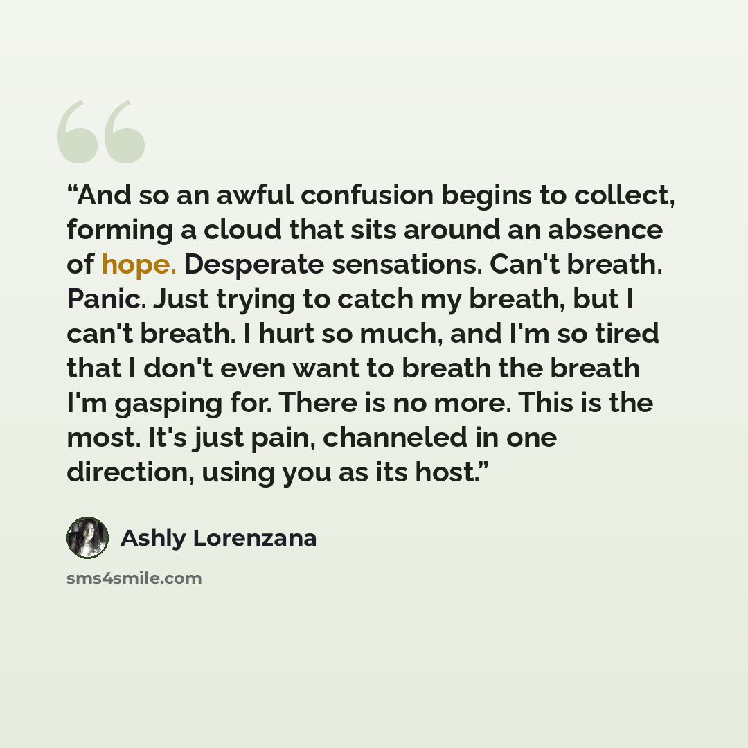“And so an awful confusion begins to collect, forming a cloud that sits around an absence of hope. Desperate sensations. Can't breath. Panic. Just trying to catch my breath, but I can't breath. I hurt so much, and I'm so tired that I don't even want to breath the breath I'm gasping for. There is no…” quote by Ashly Lorenzana