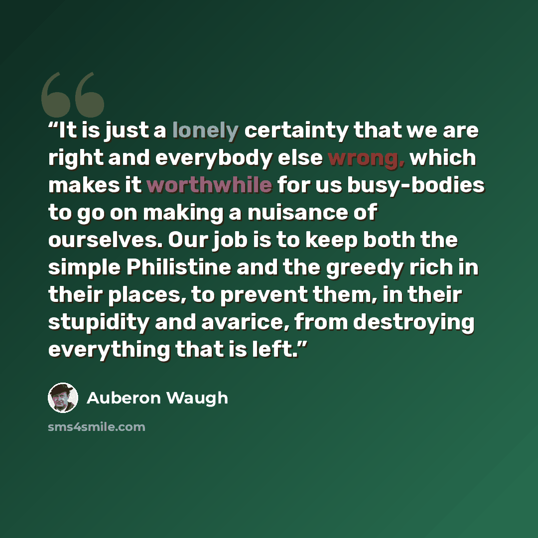 “It is just a lonely certainty that we are right and everybody else wrong, which makes it worthwhile for us busy-bodies to go on making a nuisance of ourselves. Our job is to keep both the simple Philistine and the greedy rich in their places, to prevent them, in their stupidity and avarice, from…” quote by Auberon Waugh