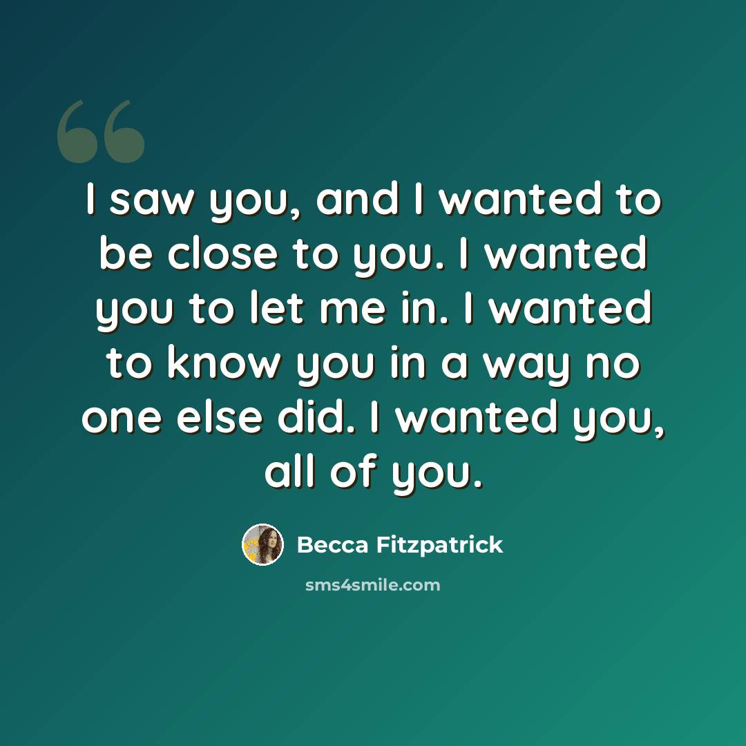 “I saw you, and I wanted to be close to you. I wanted you to let me in. I wanted to know you in a way no one else did. I wanted you, all of you.” quote by Becca Fitzpatrick