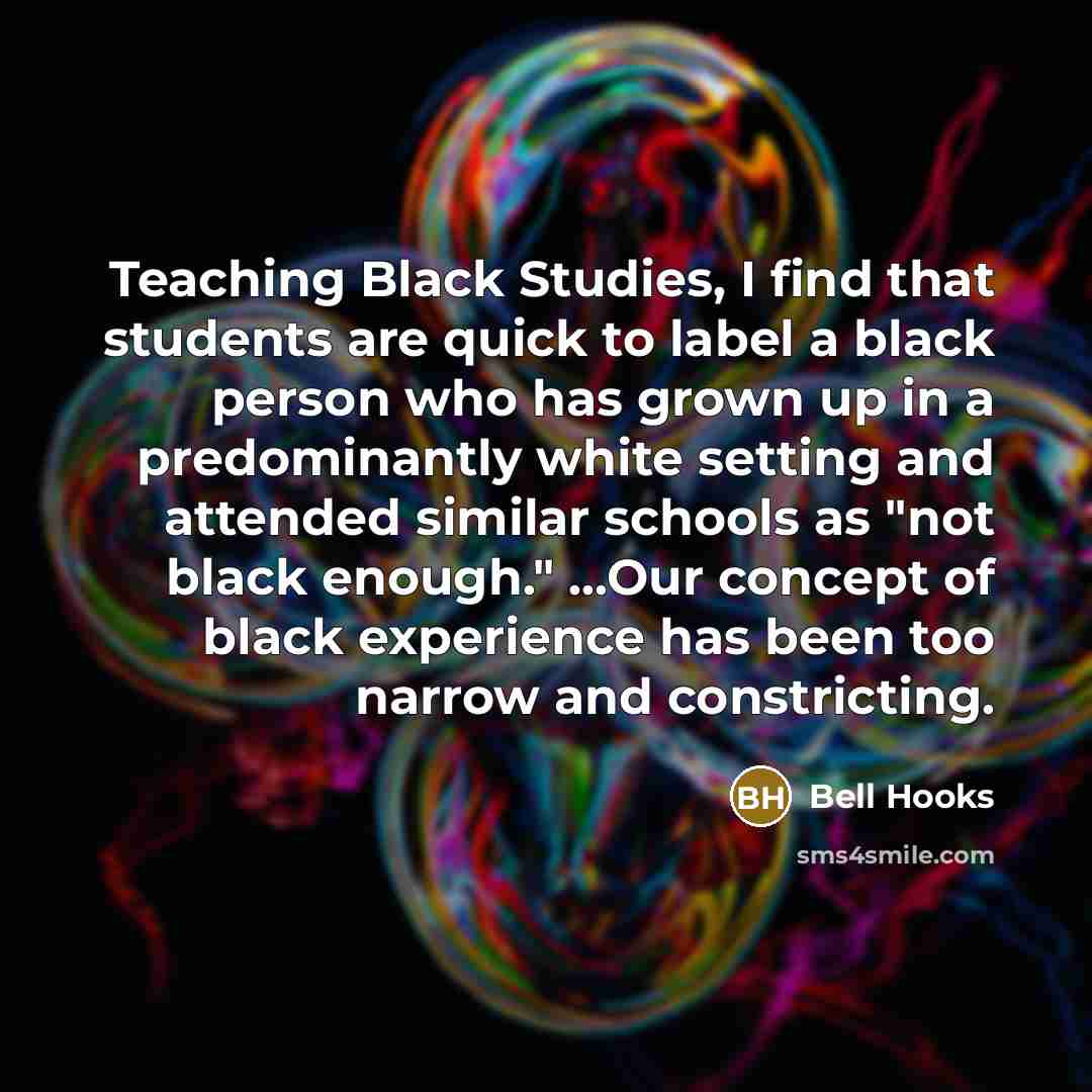 “Teaching Black Studies, I find that students are quick to label a black person who has grown up in a predominantly white setting and attended similar schools as "not black enough." ...Our concept of black experience has been too narrow and constricting.” quote by Bell Hooks