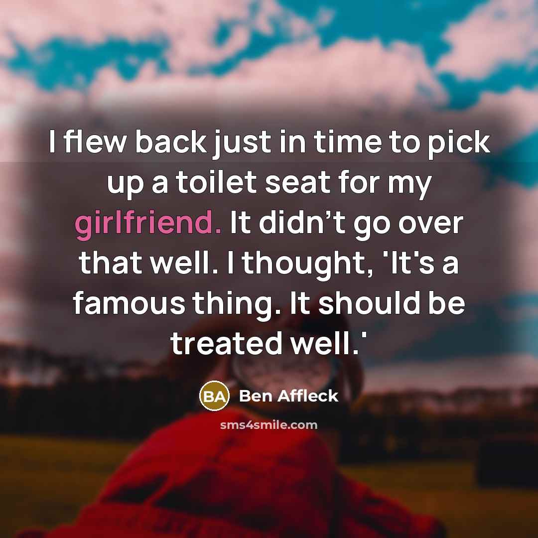 “I flew back just in time to pick up a toilet seat for my girlfriend. It didn't go over that well. I thought, 'It's a famous thing. It should be treated well.'” quote by Ben Affleck