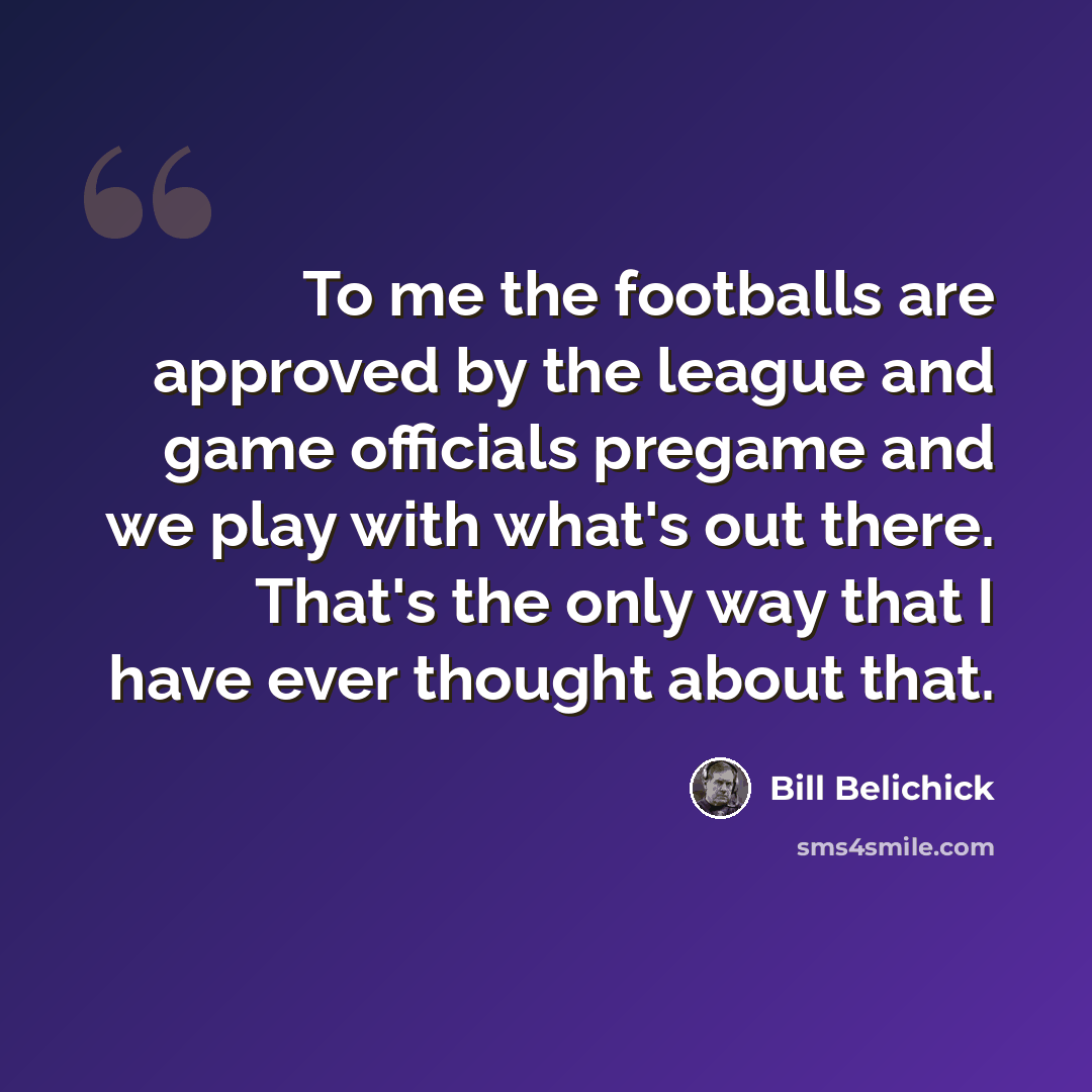 “To me the footballs are approved by the league and game officials pregame and we play with what's out there. That's the only way that I have ever thought about that.” quote by Bill Belichick