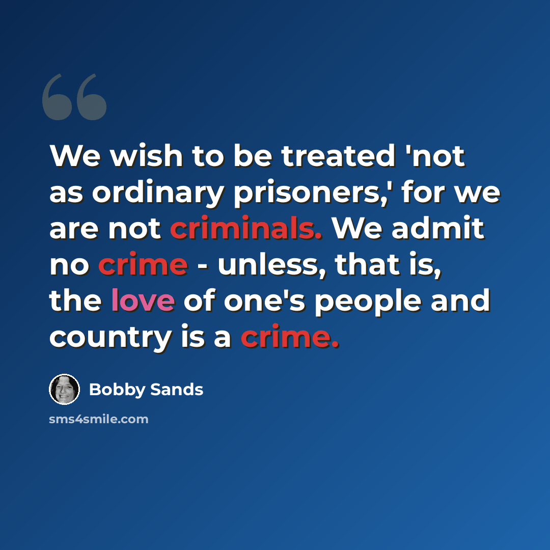 “We wish to be treated 'not as ordinary prisoners,' for we are not criminals. We admit no crime - unless, that is, the love of one's people and country is a crime.” quote by Bobby Sands