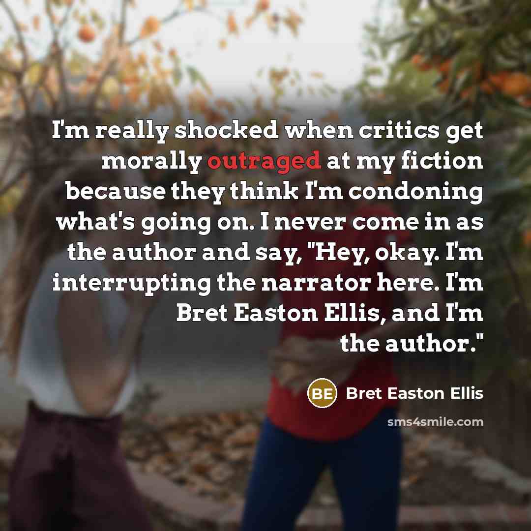“I'm really shocked when critics get morally outraged at my fiction because they think I'm condoning what's going on. I never come in as the author and say, "Hey, okay. I'm interrupting the narrator here. I'm Bret Easton Ellis, and I'm the author."” quote by Bret Easton Ellis