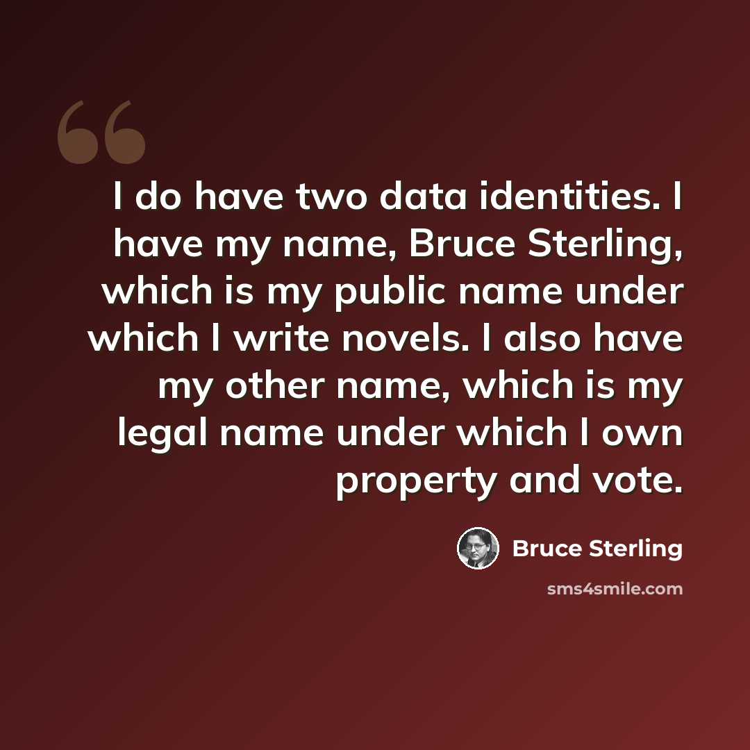 “I do have two data identities. I have my name, Bruce Sterling, which is my public name under which I write novels. I also have my other name, which is my legal name under which I own property and vote.” quote by Bruce Sterling