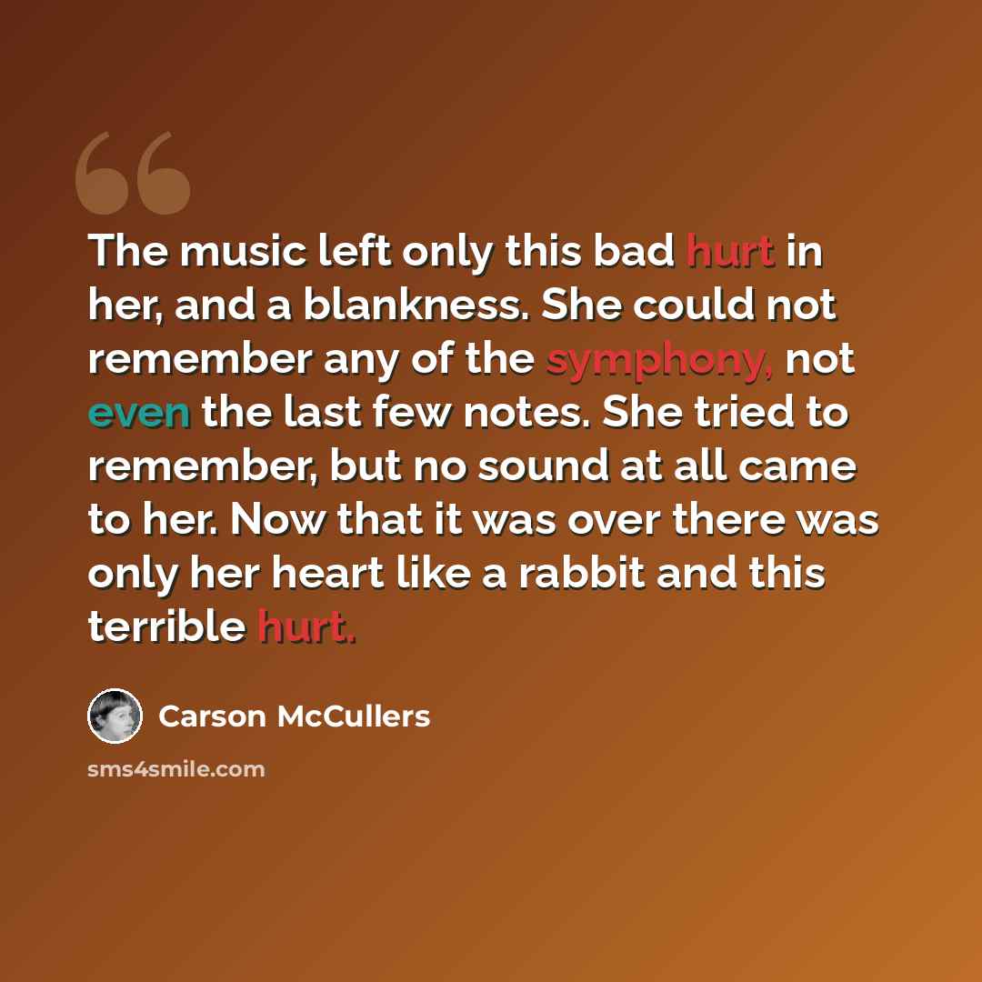 “The music left only this bad hurt in her, and a blankness. She could not remember any of the symphony, not even the last few notes. She tried to remember, but no sound at all came to her. Now that it was over there was only her heart like a rabbit and this terrible hurt.” quote by Carson McCullers