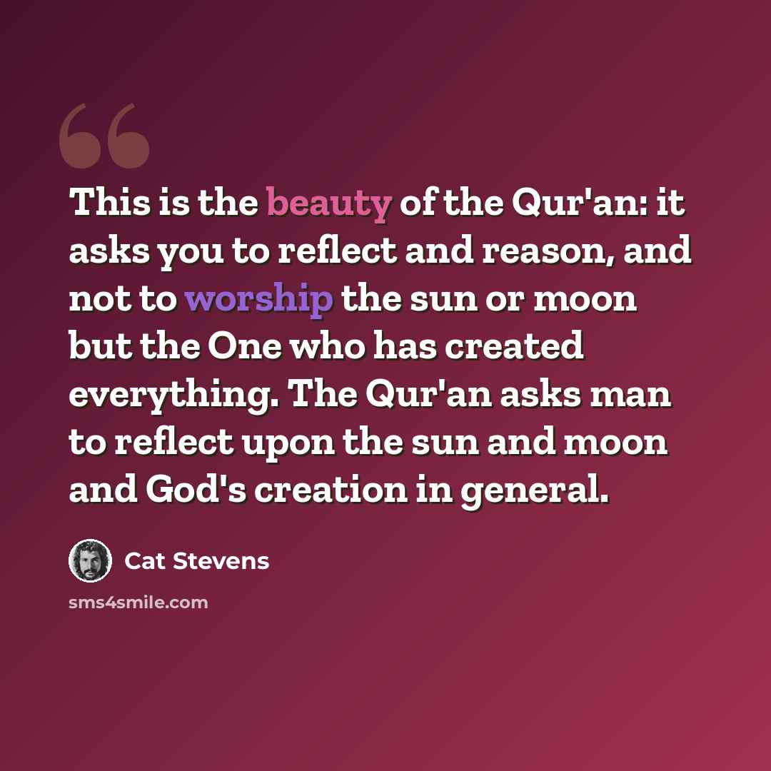 “This is the beauty of the Qur'an: it asks you to reflect and reason, and not to worship the sun or moon but the One who has created everything. The Qur'an asks man to reflect upon the sun and moon and God's creation in general.” quote by Cat Stevens