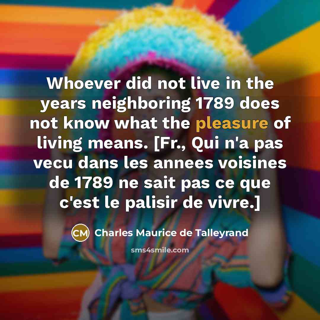 “Whoever did not live in the years neighboring 1789 does not know what the pleasure of living means. [Fr., Qui n'a pas vecu dans les annees voisines de 1789 ne sait pas ce que c'est le palisir de vivre.]” quote by Charles Maurice de Talleyrand