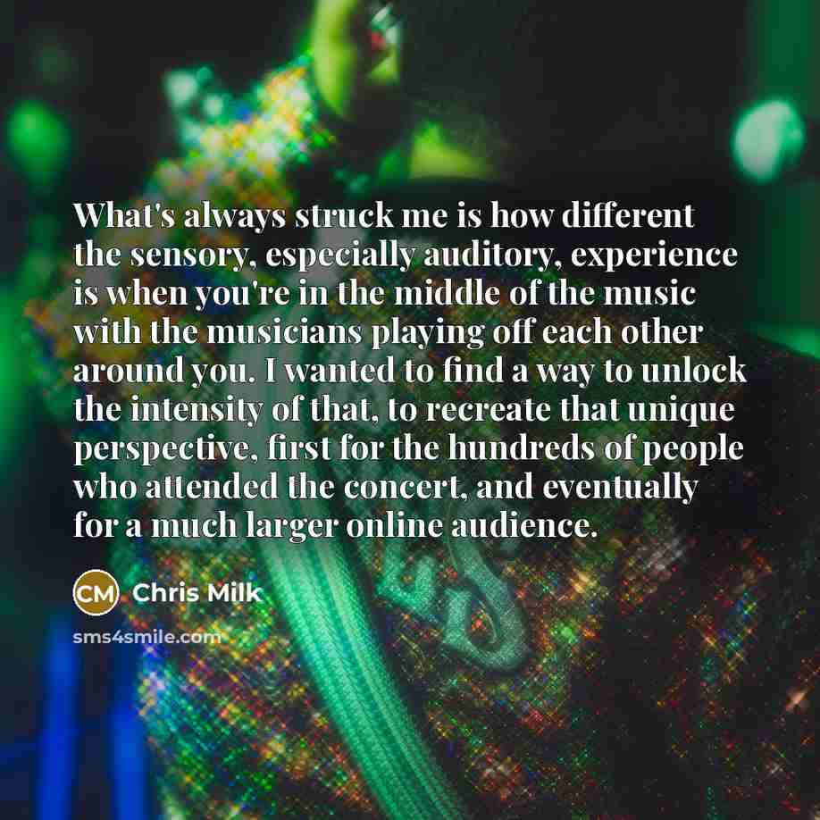 “What's always struck me is how different the sensory, especially auditory, experience is when you're in the middle of the music with the musicians playing off each other around you. I wanted to find a way to unlock the intensity of that, to recreate that unique perspective, first for the hundreds…” quote by Chris Milk