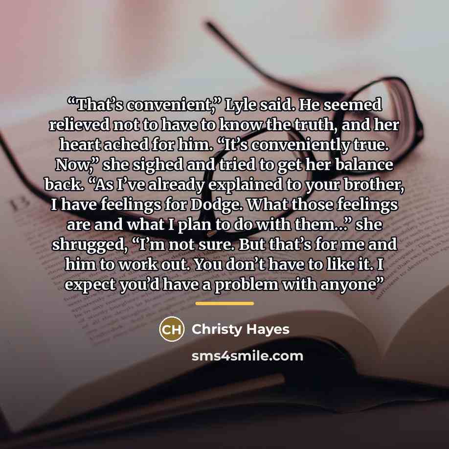 “That’s convenient,” Lyle said. He seemed relieved not to have to know the truth, and her heart ached for him. “It’s conveniently true. Now,” she sighed and tried to get her balance back. “As I’ve already explained to your brother, I have feelings for Dodge. What those feelings are and what I plan…” quote by Christy Hayes