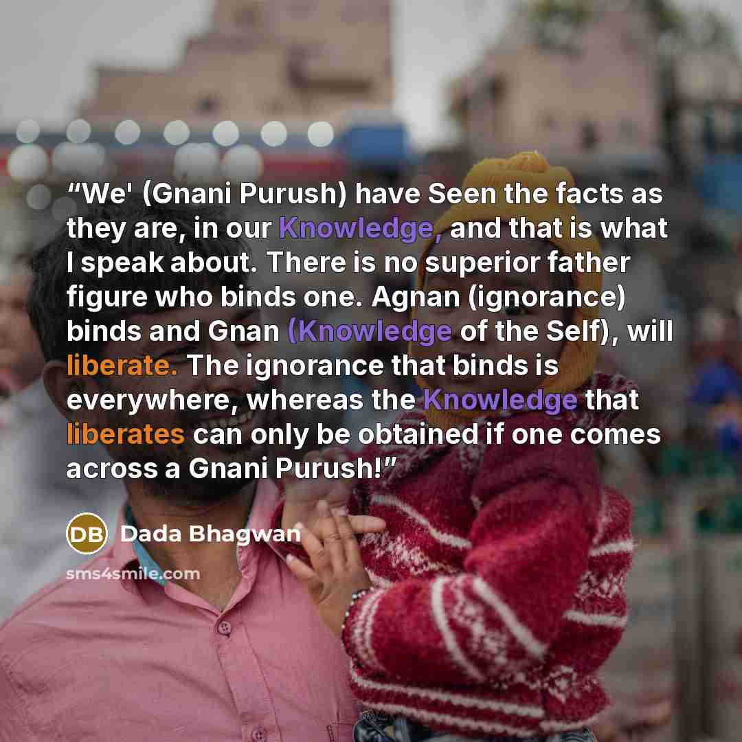 “We' (Gnani Purush) have Seen the facts as they are, in our Knowledge, and that is what I speak about. There is no superior father figure who binds one. Agnan (ignorance) binds and Gnan (Knowledge of the Self), will liberate. The ignorance that binds is everywhere, whereas the Knowledge that…” quote by Dada Bhagwan