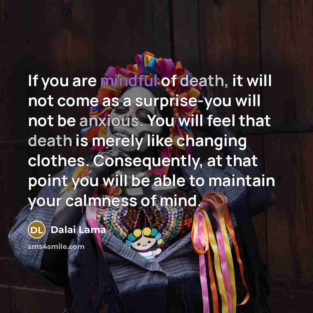“If you are mindful of death, it will not come as a surprise-you will not be anxious. You will feel that death is merely like changing clothes. Consequently, at that point you will be able to maintain your calmness of mind.” quote by Dalai Lama