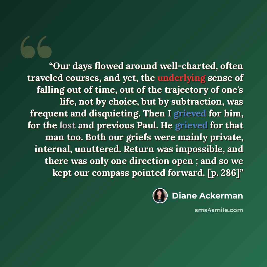“Our days flowed around well-charted, often traveled courses, and yet, the underlying sense of falling out of time, out of the trajectory of one's life, not by choice, but by subtraction, was frequent and disquieting. Then I grieved for him, for the lost and previous Paul. He grieved for that man…” quote by Diane Ackerman