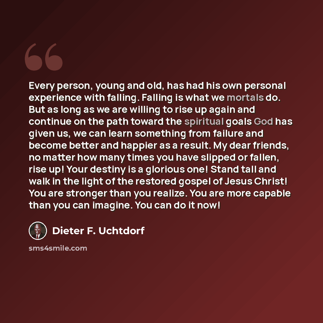 “Every person, young and old, has had his own personal experience with falling. Falling is what we mortals do. But as long as we are willing to rise up again and continue on the path toward the spiritual goals God has given us, we can learn something from failure and become better and happier as a…” quote by Dieter F. Uchtdorf